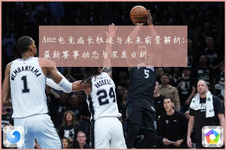 Ame电竞成长轨迹与未来前景解析：最新赛事动态与深度分析