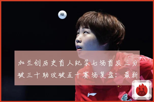 加兰创历史首人纪录七场首发三分破三十助攻破五十赛场复盘：最新赛事动态与深度分析