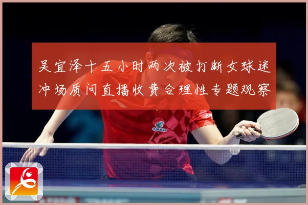 吴宜泽十五小时两次被打断女球迷冲场质问直播收费合理性专题观察：最新赛事动态与深度分析