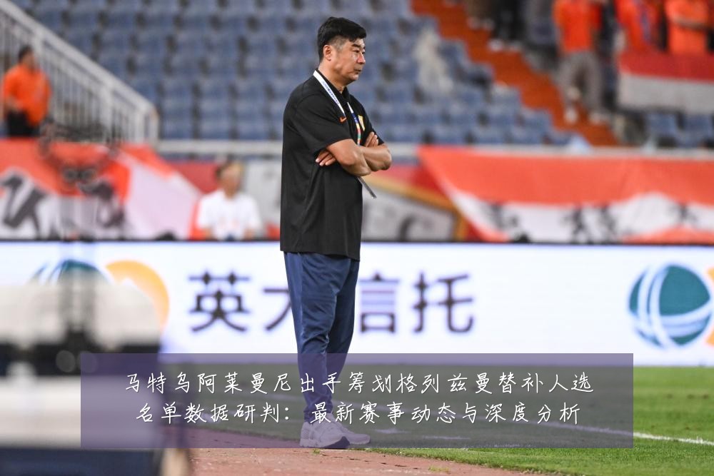 马特乌阿莱曼尼出手筹划格列兹曼替补人选名单数据研判：最新赛事动态与深度分析