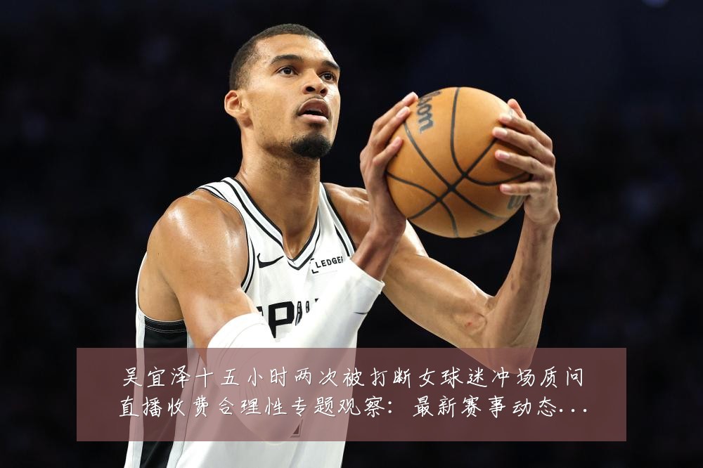 吴宜泽十五小时两次被打断女球迷冲场质问直播收费合理性专题观察：最新赛事动态与深度分析